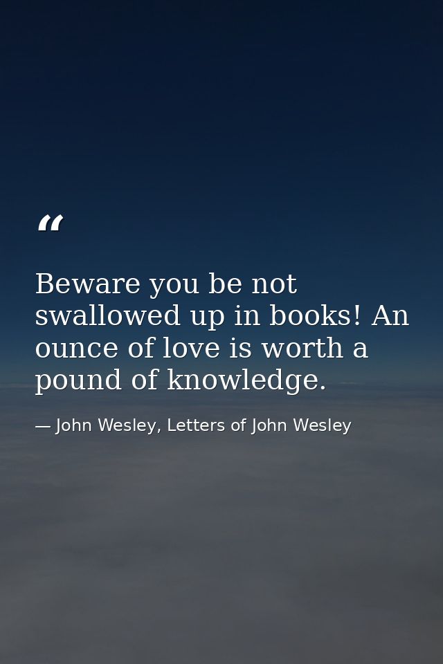 Beware you be not swallowed up in books! An ounce of love is worth a pound of knowledge. — John Wesley, Letters of John Wesley