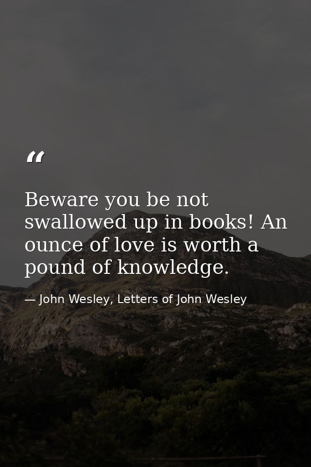 Beware you be not swallowed up in books! An ounce of love is worth a pound of knowledge. — John Wesley, Letters of John Wesley