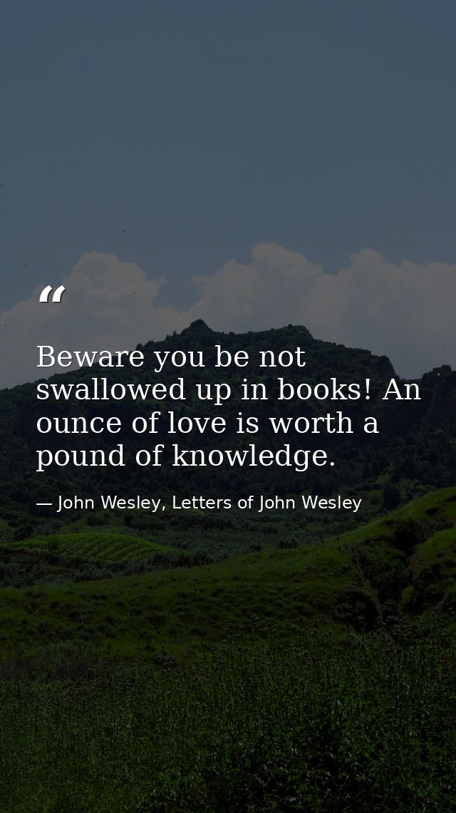 Beware you be not swallowed up in books! An ounce of love is worth a pound of knowledge. — John Wesley, Letters of John Wesley