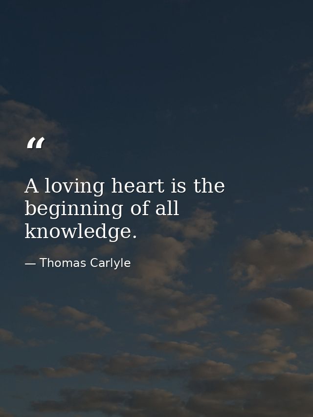 A loving heart is the beginning of all knowledge. — Thomas Carlyle