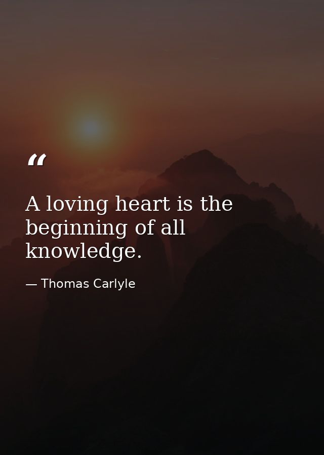 A loving heart is the beginning of all knowledge. — Thomas Carlyle