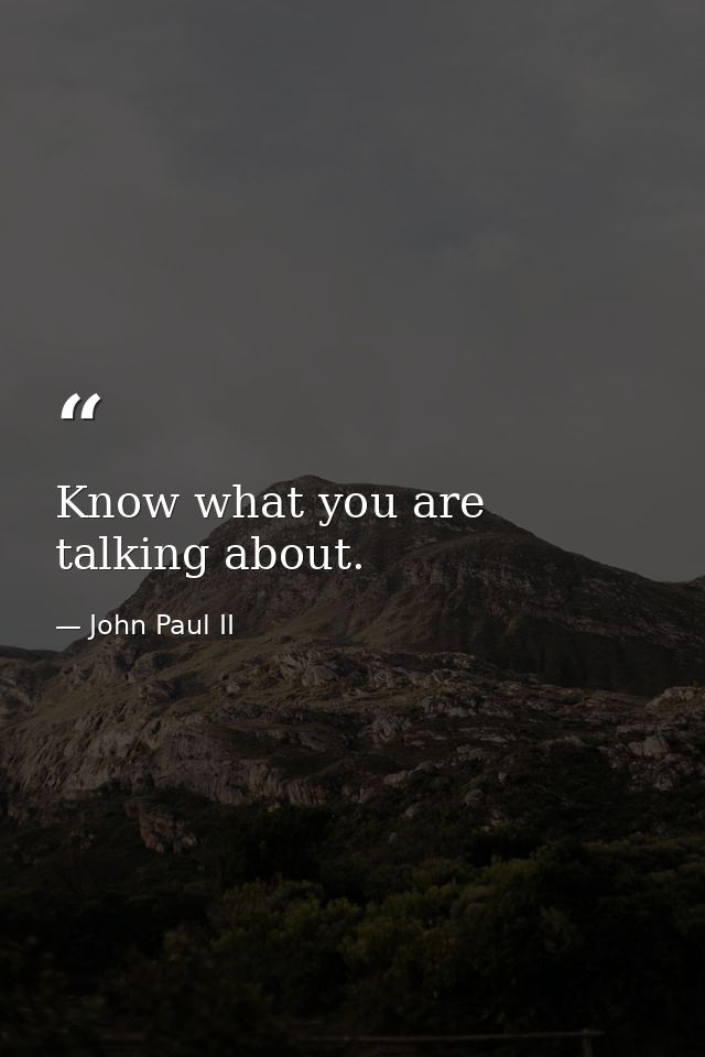 Know what you are talking about. — John Paul II