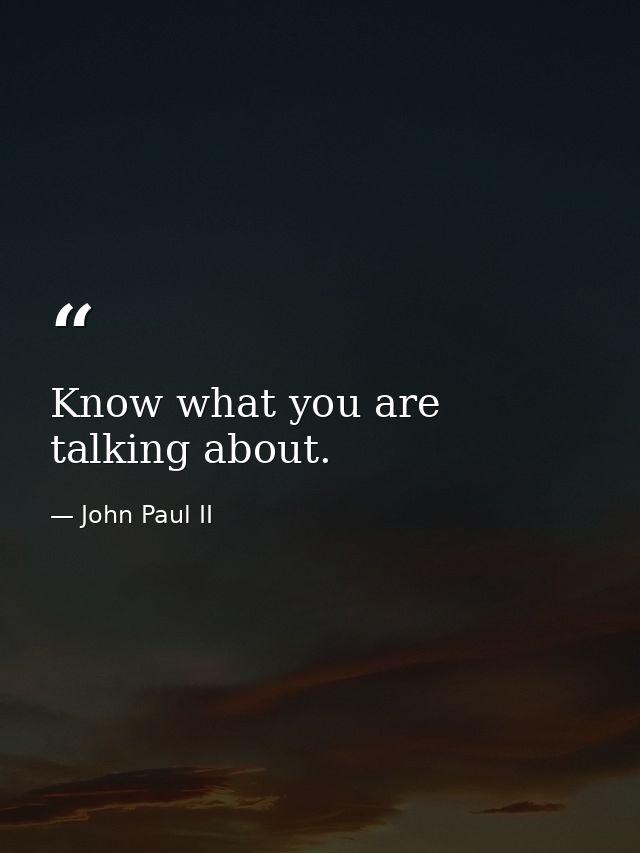 Know what you are talking about. — John Paul II