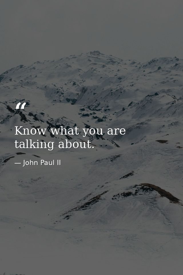 Know what you are talking about. — John Paul II