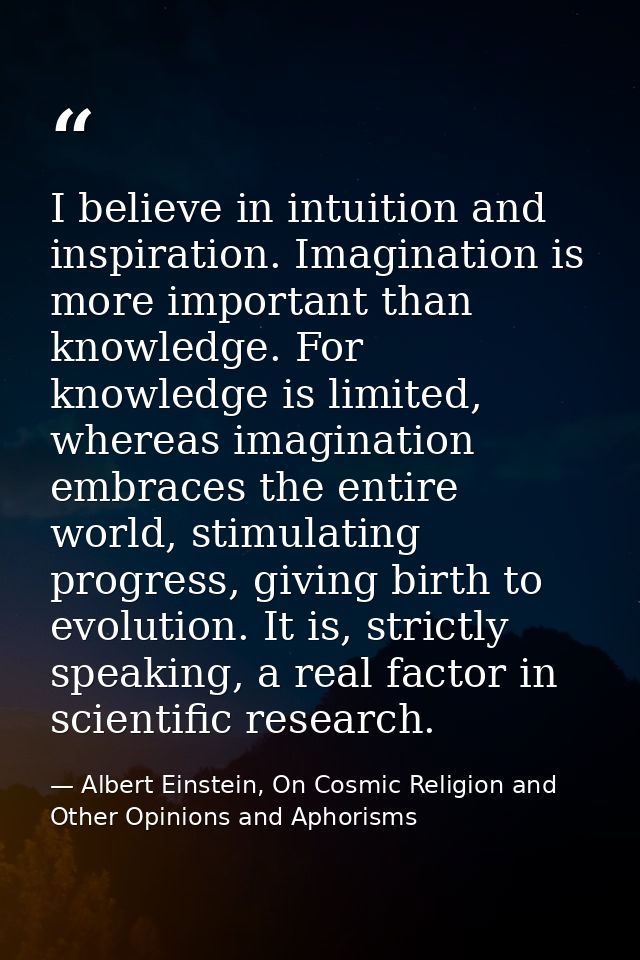I believe in intuition and inspiration. Imagination is more important than knowledge. For knowledge is limited, whereas  — Albert Einstein, On Cosmic Religion and Other Opinions and Aphorisms