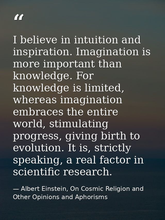 I believe in intuition and inspiration. Imagination is more important than knowledge. For knowledge is limited, whereas  — Albert Einstein, On Cosmic Religion and Other Opinions and Aphorisms