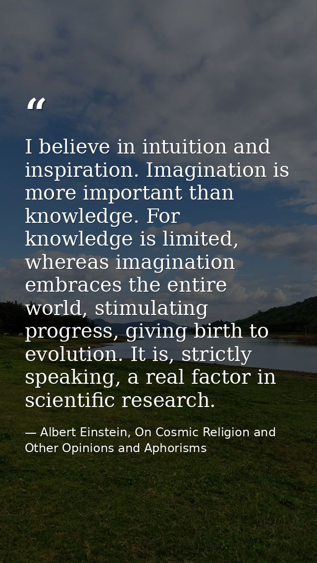 I believe in intuition and inspiration. Imagination is more important than knowledge. For knowledge is limited, whereas  — Albert Einstein, On Cosmic Religion and Other Opinions and Aphorisms
