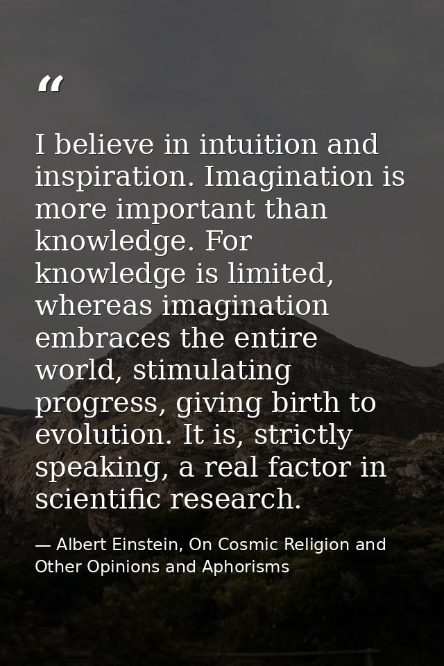 I believe in intuition and inspiration. Imagination is more important than knowledge. For knowledge is limited, whereas  — Albert Einstein, On Cosmic Religion and Other Opinions and Aphorisms