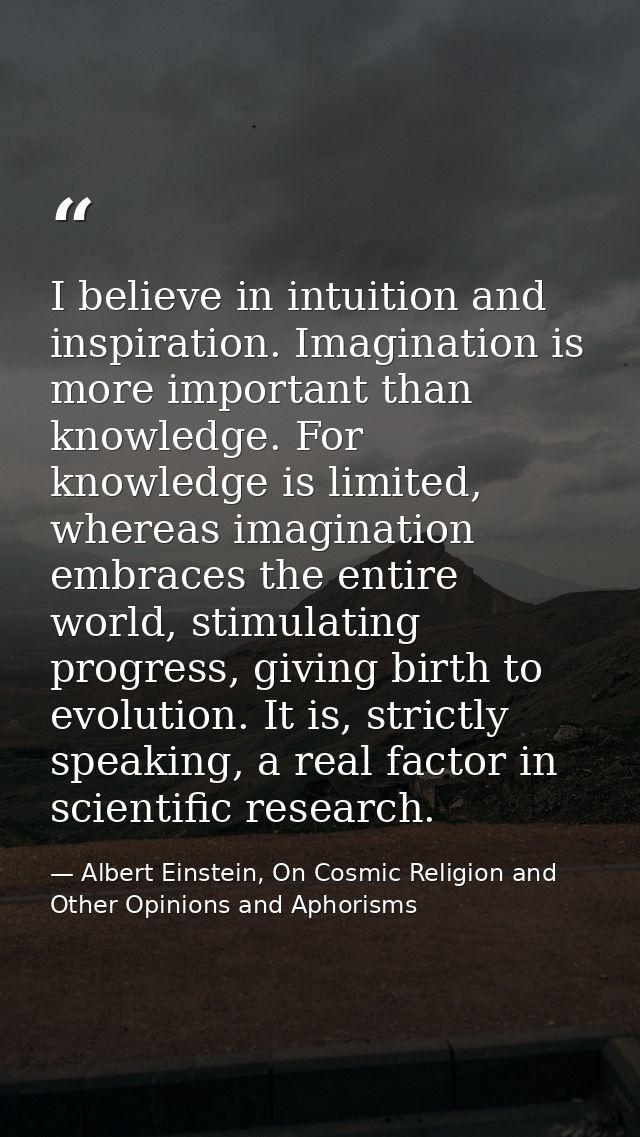 I believe in intuition and inspiration. Imagination is more important than knowledge. For knowledge is limited, whereas  — Albert Einstein, On Cosmic Religion and Other Opinions and Aphorisms