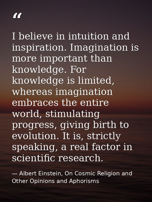 I believe in intuition and inspiration. Imagination is more important than knowledge. For knowledge is limited, whereas  — Albert Einstein, On Cosmic Religion and Other Opinions and Aphorisms