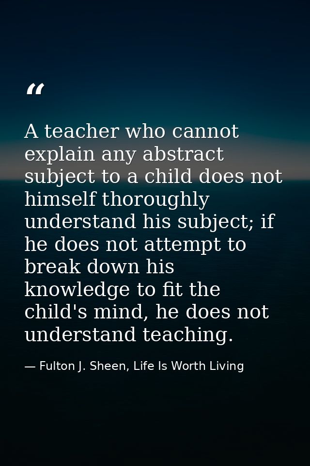 A teacher who cannot explain any abstract subject to a child does not himself thoroughly understand his subject; if he d — Fulton J. Sheen, Life Is Worth Living