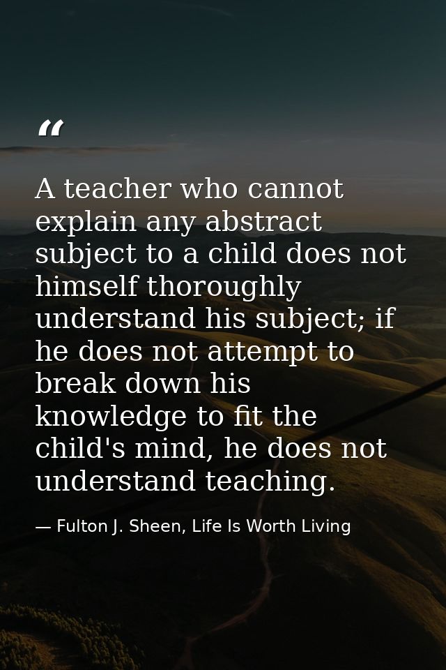 A teacher who cannot explain any abstract subject to a child does not himself thoroughly understand his subject; if he d — Fulton J. Sheen, Life Is Worth Living