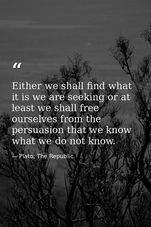 Either we shall find what it is we are seeking or at least we shall free ourselves from the persuasion that we know what — Plato, The Republic