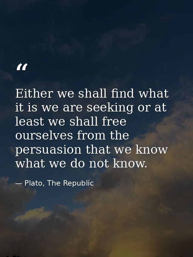 Either we shall find what it is we are seeking or at least we shall free ourselves from the persuasion that we know what — Plato, The Republic