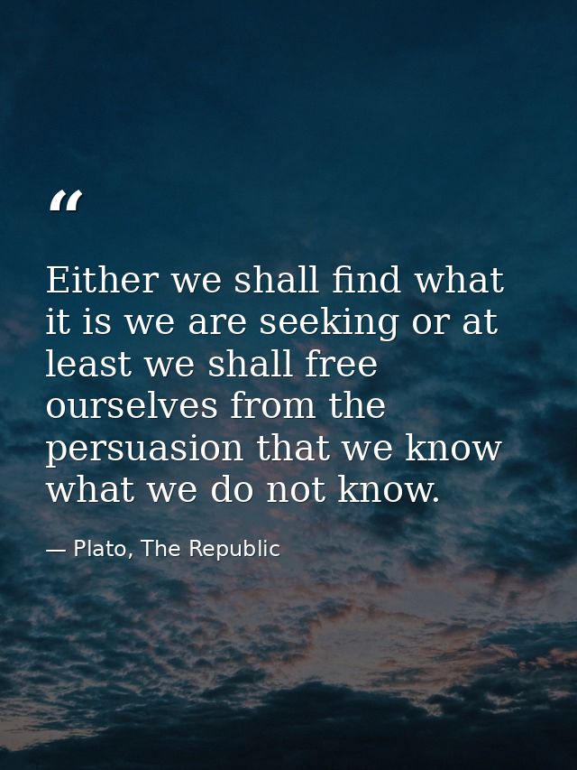 Either we shall find what it is we are seeking or at least we shall free ourselves from the persuasion that we know what — Plato, The Republic