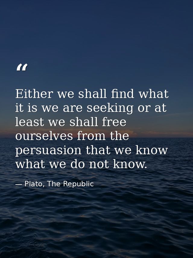 Either we shall find what it is we are seeking or at least we shall free ourselves from the persuasion that we know what — Plato, The Republic