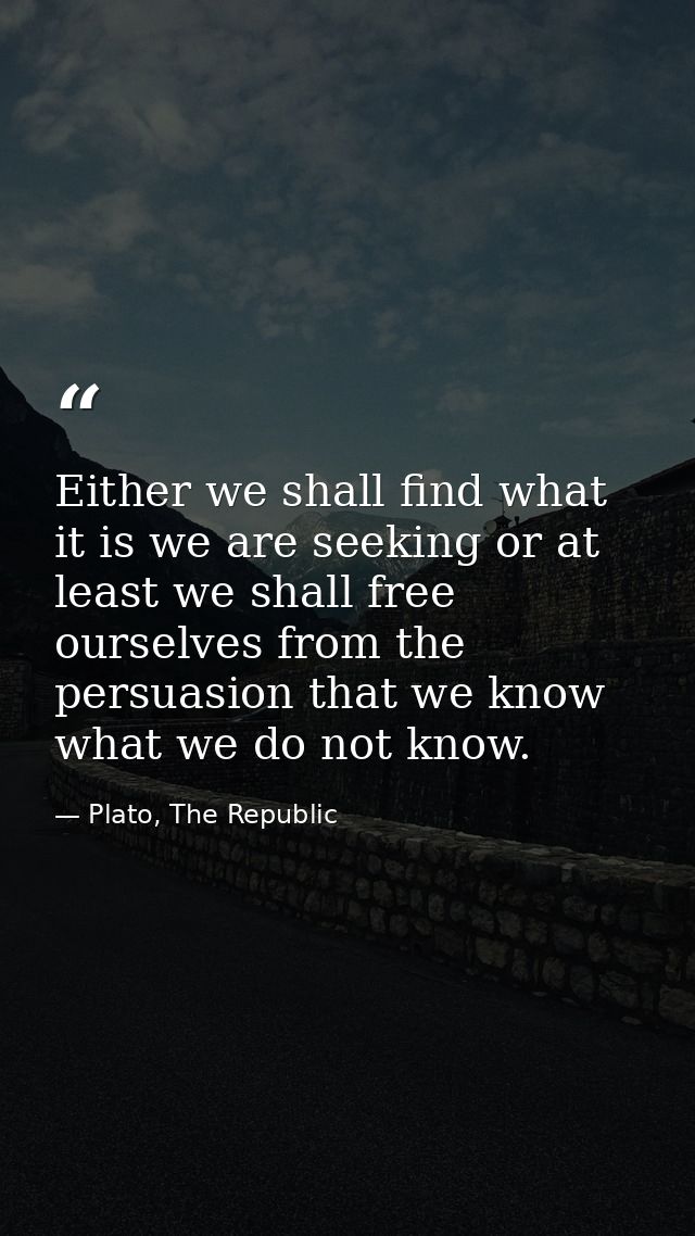 Either we shall find what it is we are seeking or at least we shall free ourselves from the persuasion that we know what — Plato, The Republic