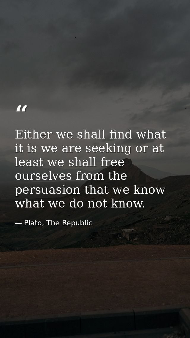 Either we shall find what it is we are seeking or at least we shall free ourselves from the persuasion that we know what — Plato, The Republic
