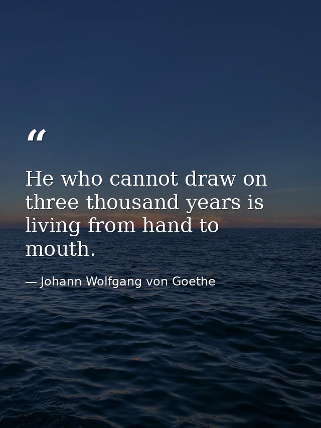 He who cannot draw on three thousand years is living from hand to mouth. — Johann Wolfgang von Goethe