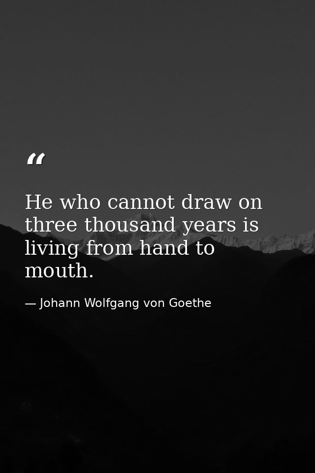 He who cannot draw on three thousand years is living from hand to mouth. — Johann Wolfgang von Goethe