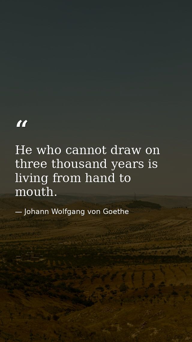 He who cannot draw on three thousand years is living from hand to mouth. — Johann Wolfgang von Goethe