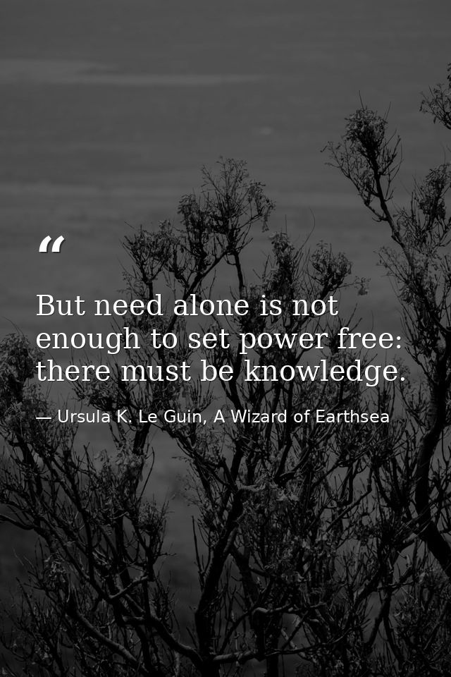 But need alone is not enough to set power free: there must be knowledge. — Ursula K. Le Guin, A Wizard of Earthsea