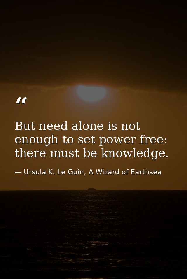 But need alone is not enough to set power free: there must be knowledge. — Ursula K. Le Guin, A Wizard of Earthsea