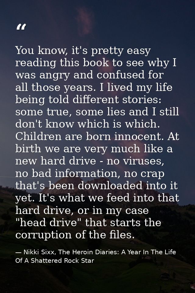 You know, it's pretty easy reading this book to see why I was angry and confused for all those years. I lived my life be — Nikki Sixx, The Heroin Diaries: A Year In The Life Of A Shattered Rock Star