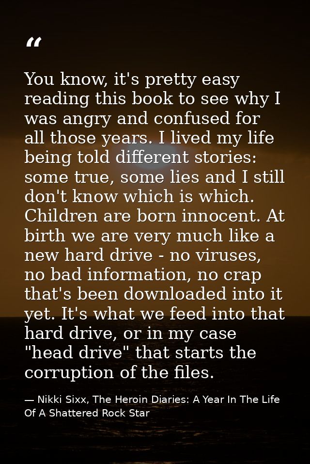 You know, it's pretty easy reading this book to see why I was angry and confused for all those years. I lived my life be — Nikki Sixx, The Heroin Diaries: A Year In The Life Of A Shattered Rock Star