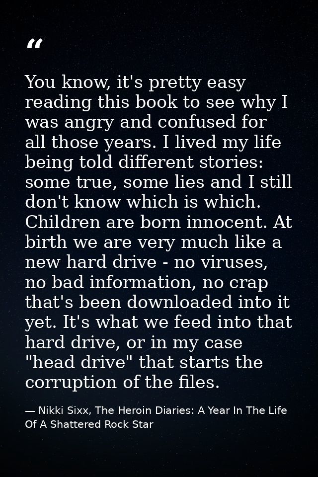 You know, it's pretty easy reading this book to see why I was angry and confused for all those years. I lived my life be — Nikki Sixx, The Heroin Diaries: A Year In The Life Of A Shattered Rock Star