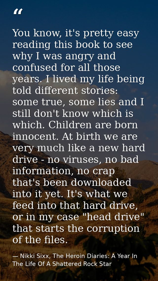 You know, it's pretty easy reading this book to see why I was angry and confused for all those years. I lived my life be — Nikki Sixx, The Heroin Diaries: A Year In The Life Of A Shattered Rock Star