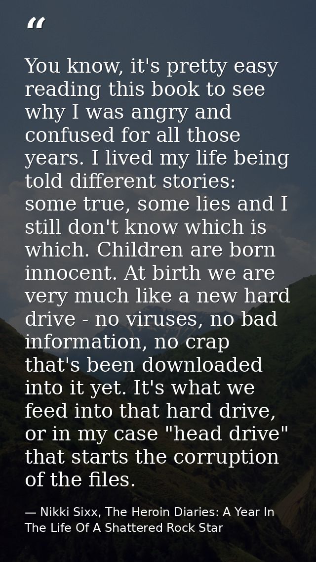 You know, it's pretty easy reading this book to see why I was angry and confused for all those years. I lived my life be — Nikki Sixx, The Heroin Diaries: A Year In The Life Of A Shattered Rock Star