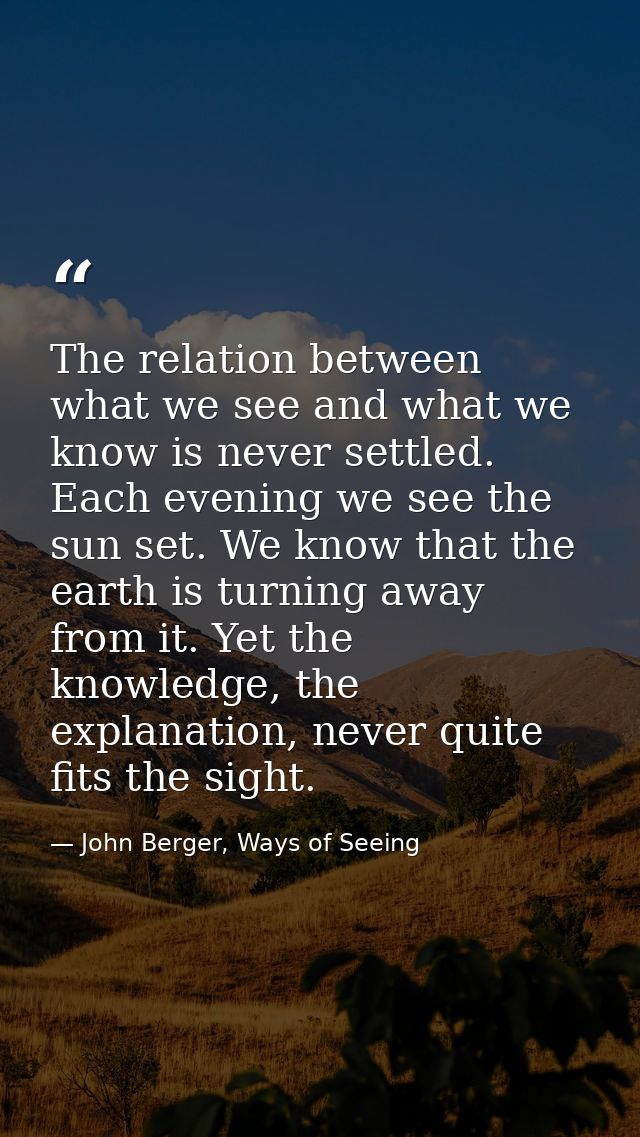 The relation between what we see and what we know is never settled. Each evening we see the sun set. We know that the ea — John Berger, Ways of Seeing