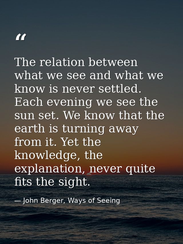 The relation between what we see and what we know is never settled. Each evening we see the sun set. We know that the ea — John Berger, Ways of Seeing