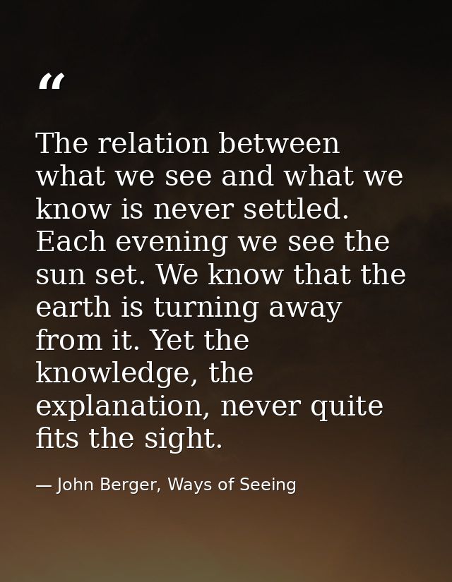 The relation between what we see and what we know is never settled. Each evening we see the sun set. We know that the ea — John Berger, Ways of Seeing