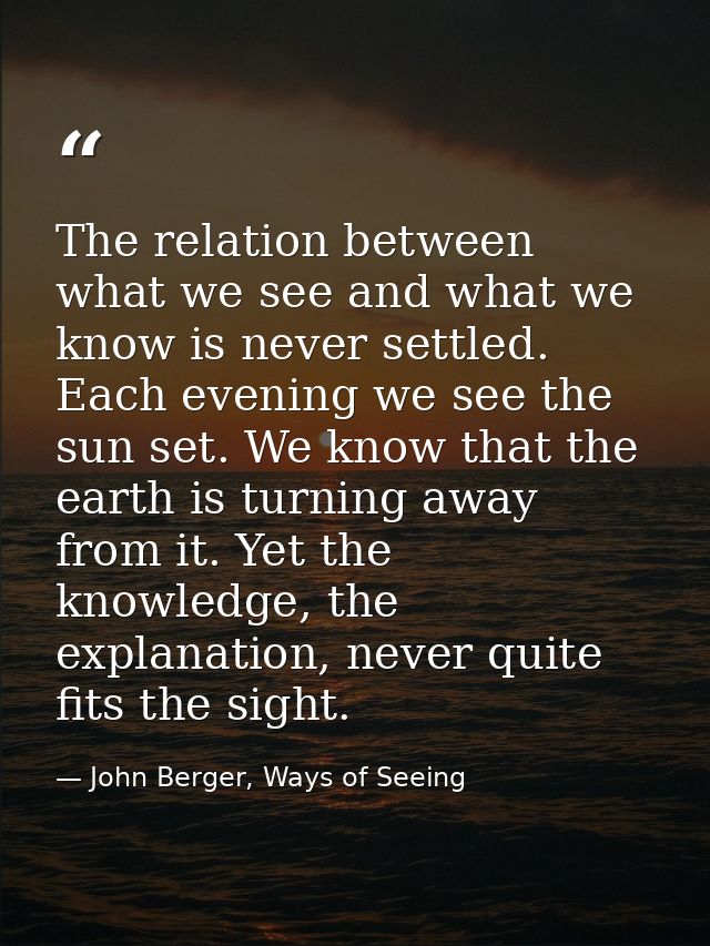 The relation between what we see and what we know is never settled. Each evening we see the sun set. We know that the ea — John Berger, Ways of Seeing