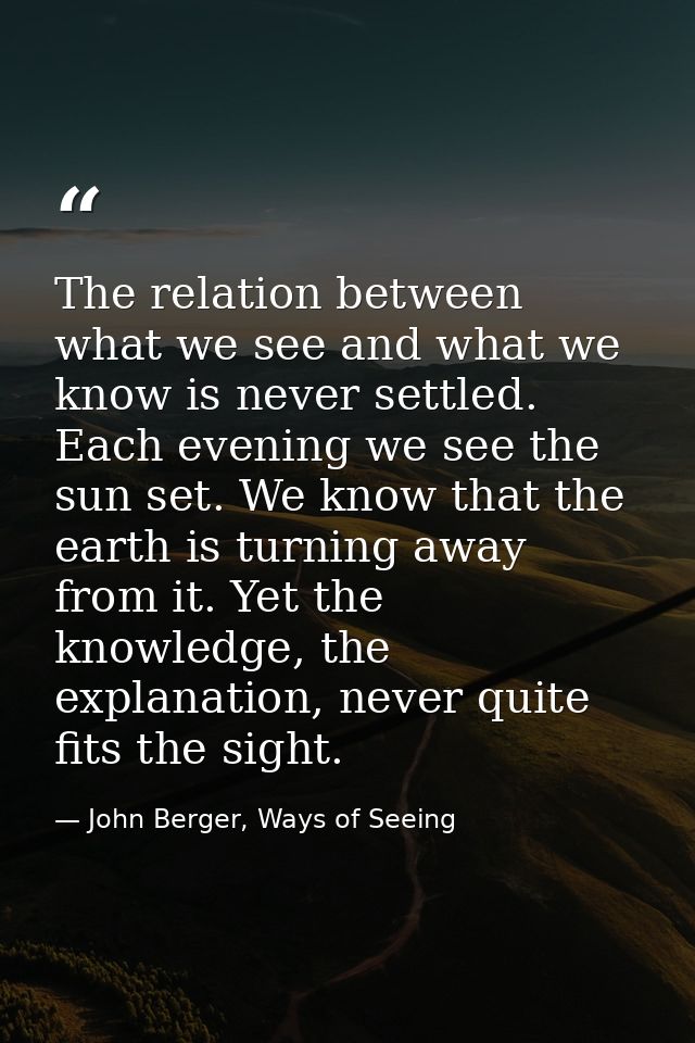 The relation between what we see and what we know is never settled. Each evening we see the sun set. We know that the ea — John Berger, Ways of Seeing