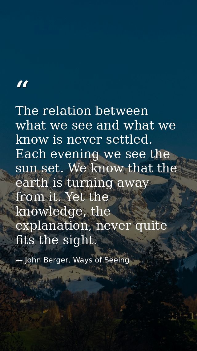 The relation between what we see and what we know is never settled. Each evening we see the sun set. We know that the ea — John Berger, Ways of Seeing