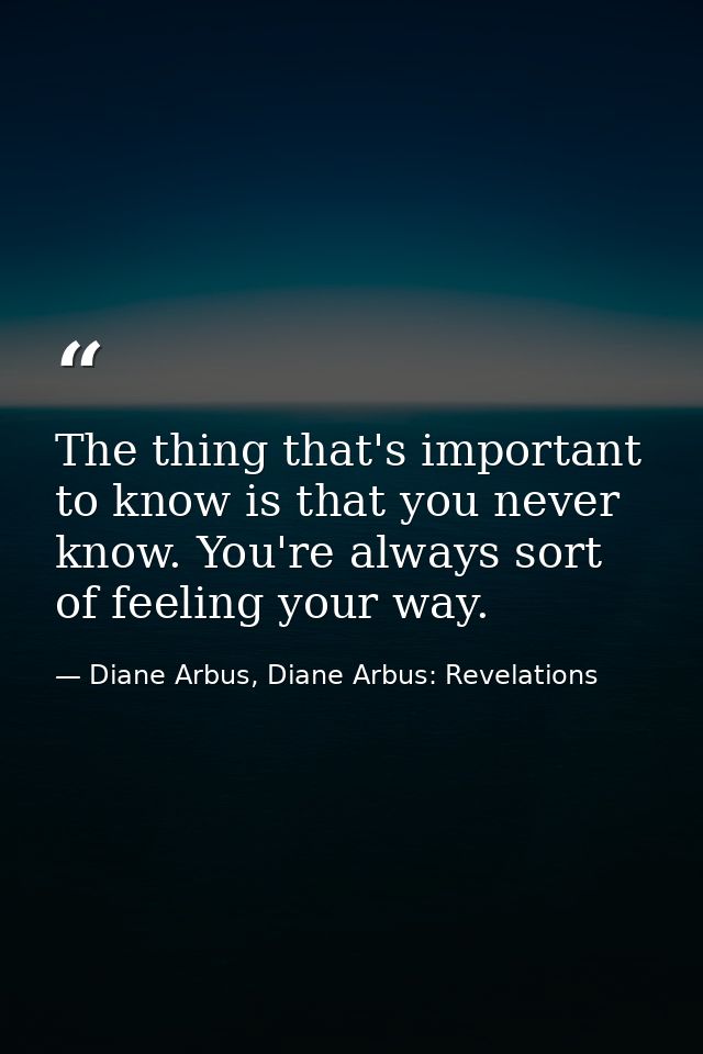 The thing that's important to know is that you never know. You're always sort of feeling your way. — Diane Arbus, Diane Arbus: Revelations