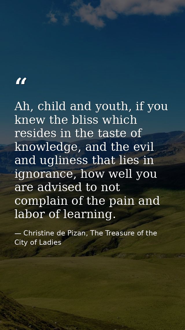 Ah, child and youth, if you knew the bliss which resides in the taste of knowledge, and the evil and ugliness that lies  — Christine de Pizan, The Treasure of the City of Ladies
