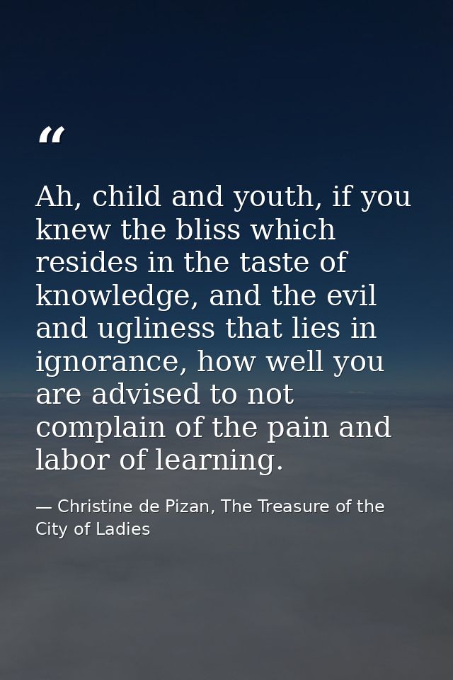 Ah, child and youth, if you knew the bliss which resides in the taste of knowledge, and the evil and ugliness that lies  — Christine de Pizan, The Treasure of the City of Ladies