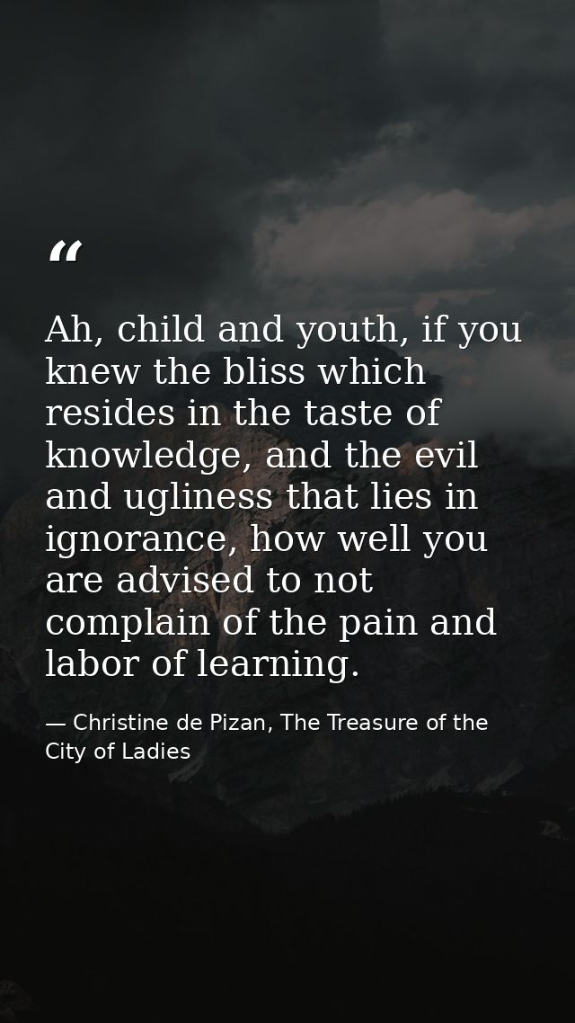 Ah, child and youth, if you knew the bliss which resides in the taste of knowledge, and the evil and ugliness that lies  — Christine de Pizan, The Treasure of the City of Ladies