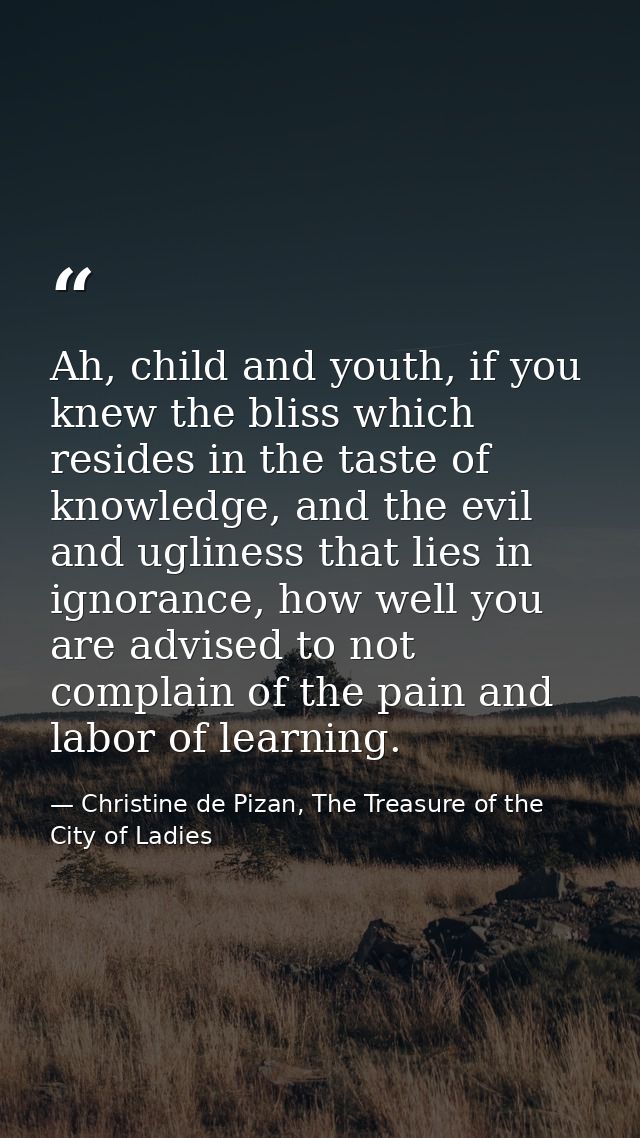 Ah, child and youth, if you knew the bliss which resides in the taste of knowledge, and the evil and ugliness that lies  — Christine de Pizan, The Treasure of the City of Ladies