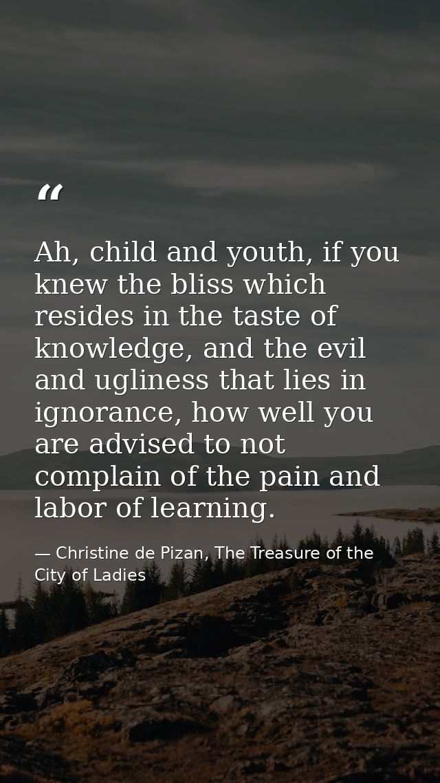 Ah, child and youth, if you knew the bliss which resides in the taste of knowledge, and the evil and ugliness that lies  — Christine de Pizan, The Treasure of the City of Ladies