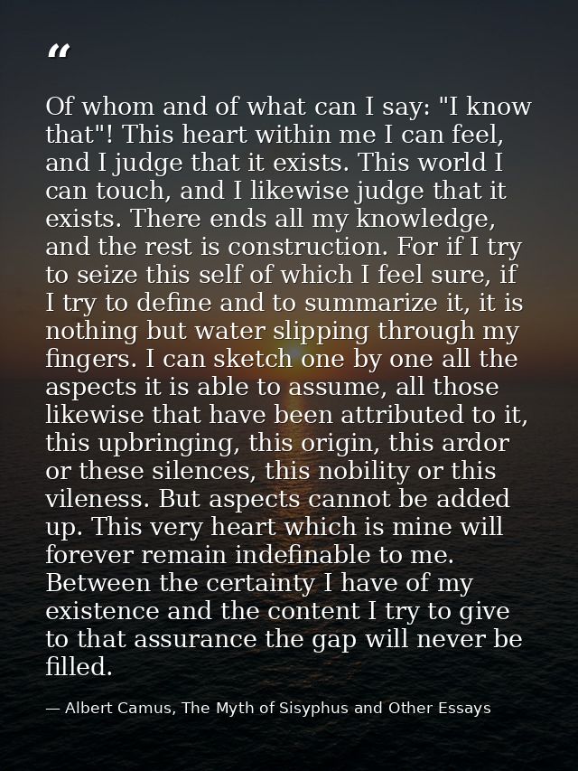Of whom and of what can I say: "I know that"! This heart within me I can feel, and I judge that it exists. This world I  — Albert Camus, The Myth of Sisyphus and Other Essays