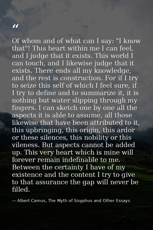 Of whom and of what can I say: "I know that"! This heart within me I can feel, and I judge that it exists. This world I  — Albert Camus, The Myth of Sisyphus and Other Essays