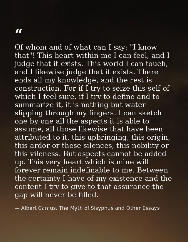 Of whom and of what can I say: "I know that"! This heart within me I can feel, and I judge that it exists. This world I  — Albert Camus, The Myth of Sisyphus and Other Essays
