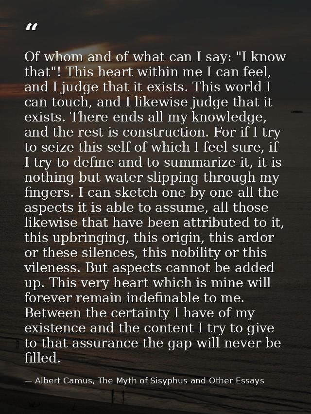 Of whom and of what can I say: "I know that"! This heart within me I can feel, and I judge that it exists. This world I  — Albert Camus, The Myth of Sisyphus and Other Essays