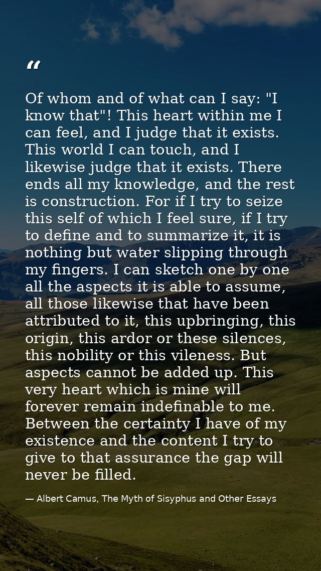 Of whom and of what can I say: "I know that"! This heart within me I can feel, and I judge that it exists. This world I  — Albert Camus, The Myth of Sisyphus and Other Essays