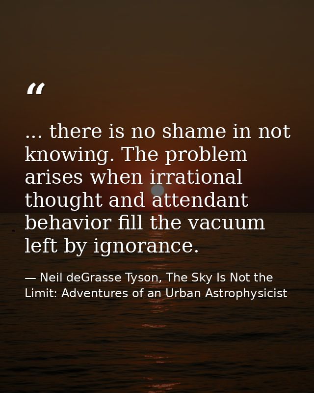 ... there is no shame in not knowing. The problem arises when irrational thought and attendant behavior fill the vacuum  — Neil deGrasse Tyson, The Sky Is Not the Limit: Adventures of an Urban Astrophysicist